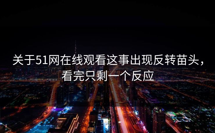关于51网在线观看这事出现反转苗头，看完只剩一个反应